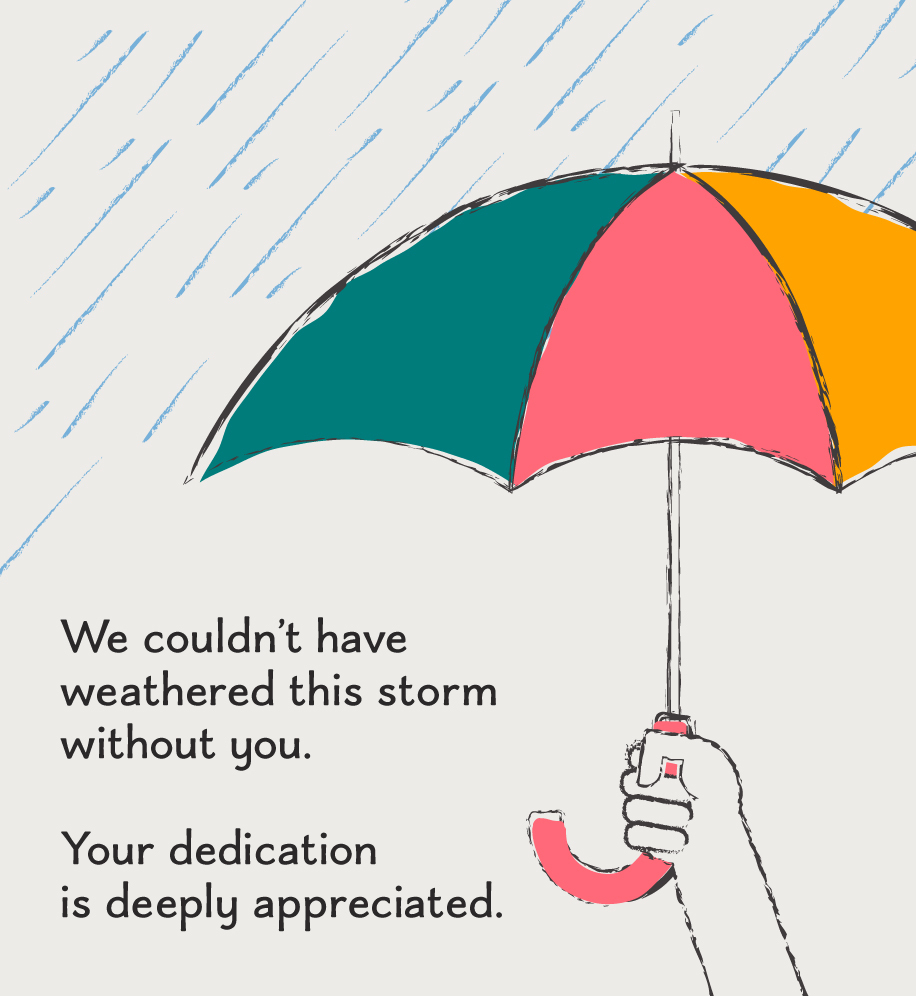 Illustration of hand holding umbrella in the rain. Text: We couldn't have weathered this storm without you. Your dedication is deeply appreciated.