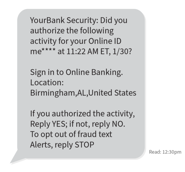 Example scam message: text message box that says "YourBank Security: Did you authorize the following activity for your Online ID me**** at 11:22 AM ET, 1/30? Sign in to Online Banking. Location: Birmingham,AL,United States If you authorized the activity, Reply YES; if not, reply NO. To opt out of fraud text Alerts, reply STOP."