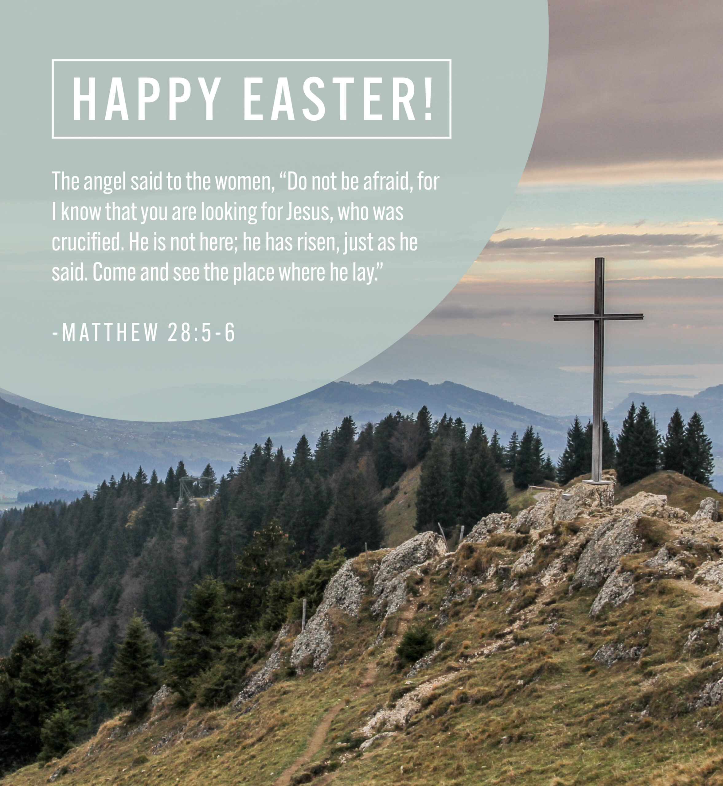 Cross on mountaintop. Text: Happy Easter. The angel said to the women, "Do not be afraid, for I know that you are looking for Jesus, who was crucified. He is not here; he has risen, just as he said. Come and see the place where he lay." Matthew 28: 5-6.