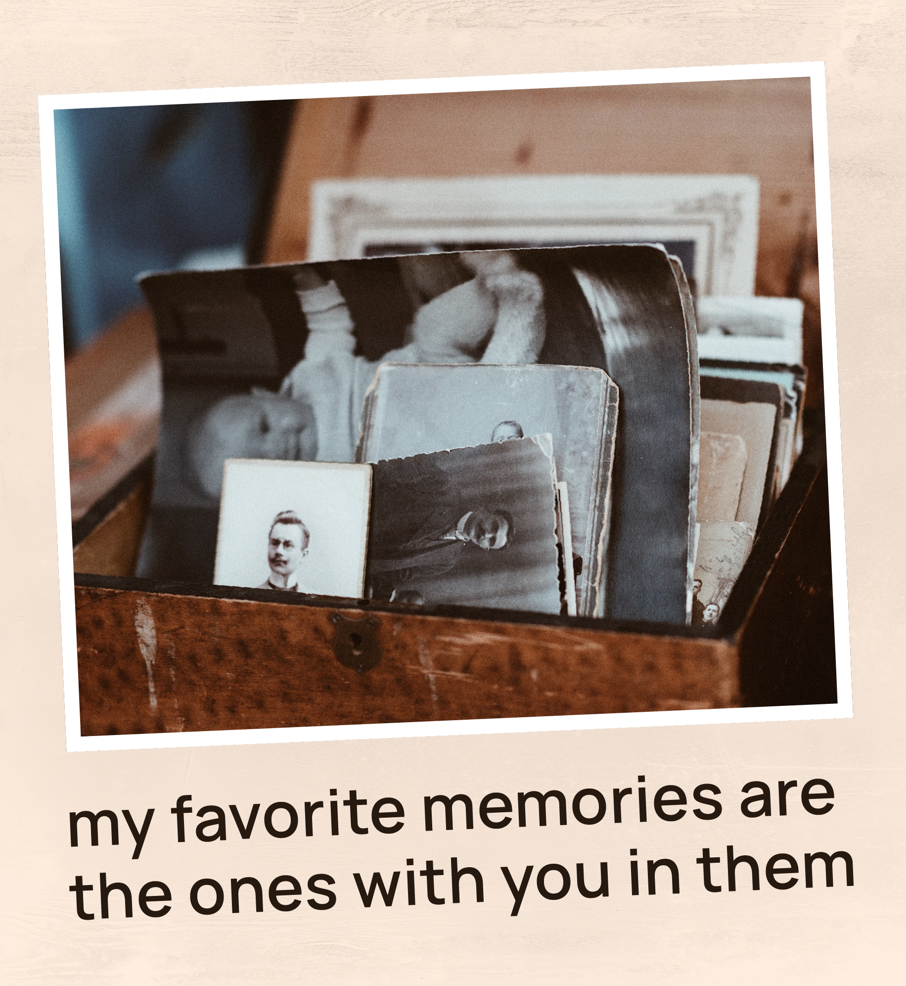 Box of old photographs. Text: My favorite memories are the ones with you in them.