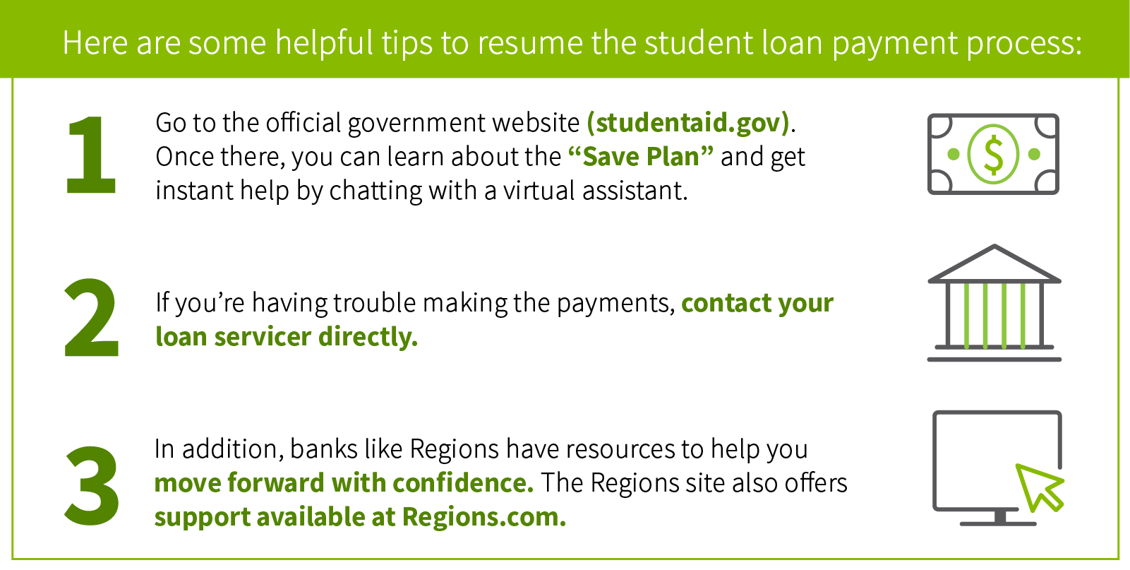 Here are some helpful tips to resume the student loan payment process: Go to the official government website (studentaid.gov). Once there, you can learn about the “Save Plan” and get instant help by chatting with a virtual assistant. If you’re having trouble making the payments, contact your loan servicer directly. In addition, banks like Regions have resources to help you move forward with confidence. The Regions site also offers support available at Regions.com.