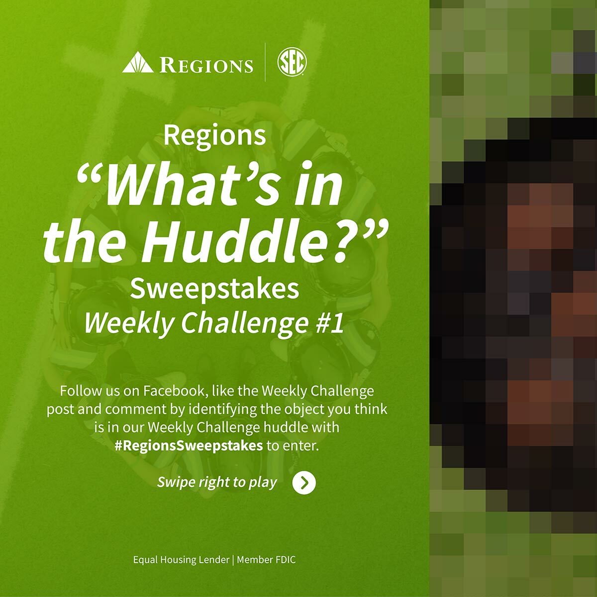 Regions. "What's in the Huddle Sweepstakes Challenge." Challenge #1. Follow us on Facebook, like the Weekly Challenge post and comment by identifying the object you think is in our Weekly Challenge huddle with #RegionsSweepstakes to enter. Swipe right to play.