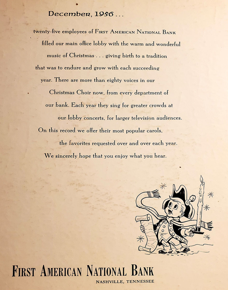 December, 1956 … Twenty-five employees of First American National Bank filled our main office lobby with the warm and wonderful music of Christmas… giving birth to a tradition that was to endure and grow with each succeeding year. There are more than eighty voices in our Christmas Choir now, from every department of our bank. Each year they sing for greater crowds at our lobby concerts, for larger television audiences. On this record we offer their most popular carols, the favorites requested over and over each year. We sincerely hope that you enjoy what you hear.