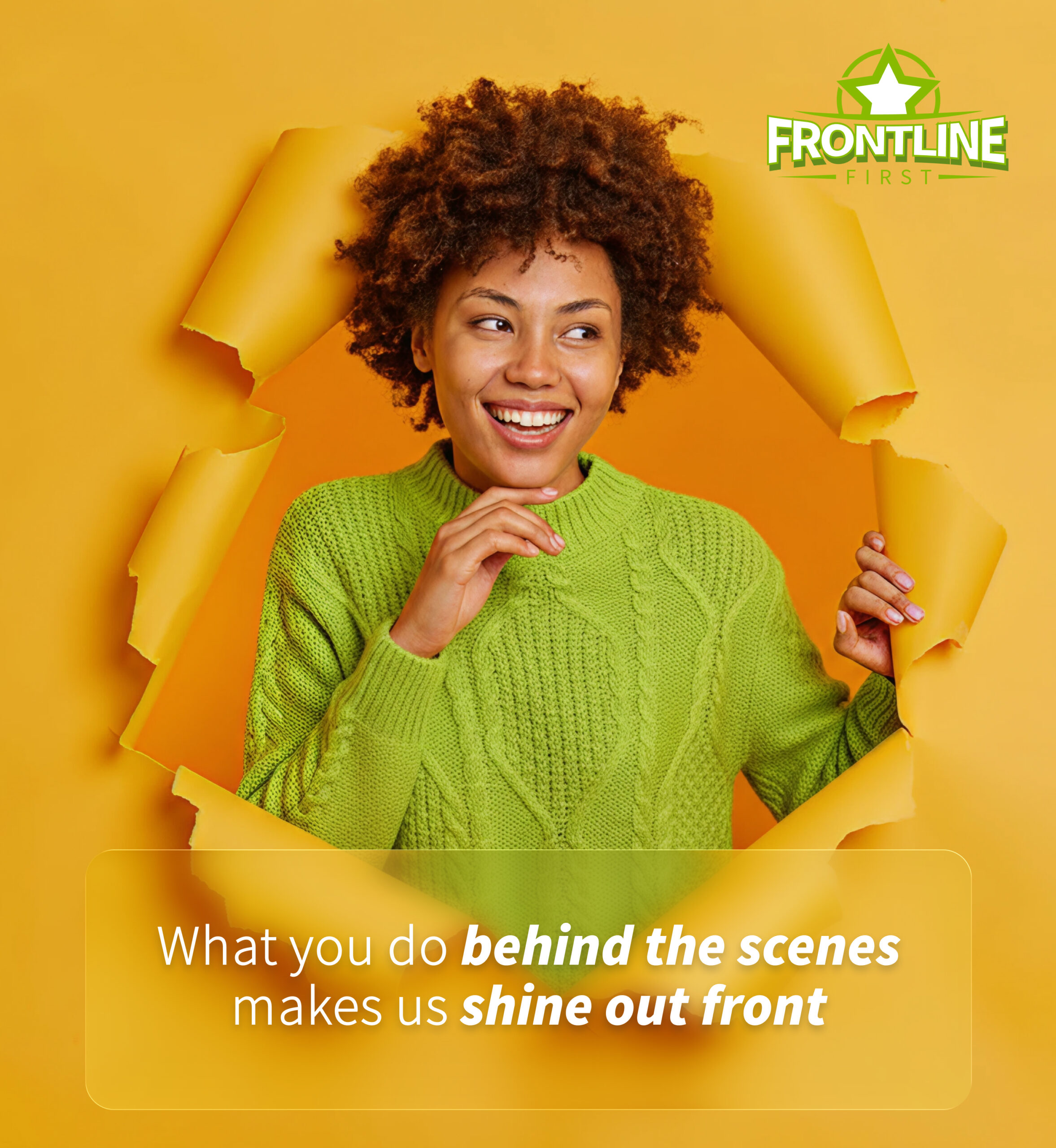 Smiling woman looking through torn hole in paper wall. Text: What you do behind the scenes makes us shine out front.