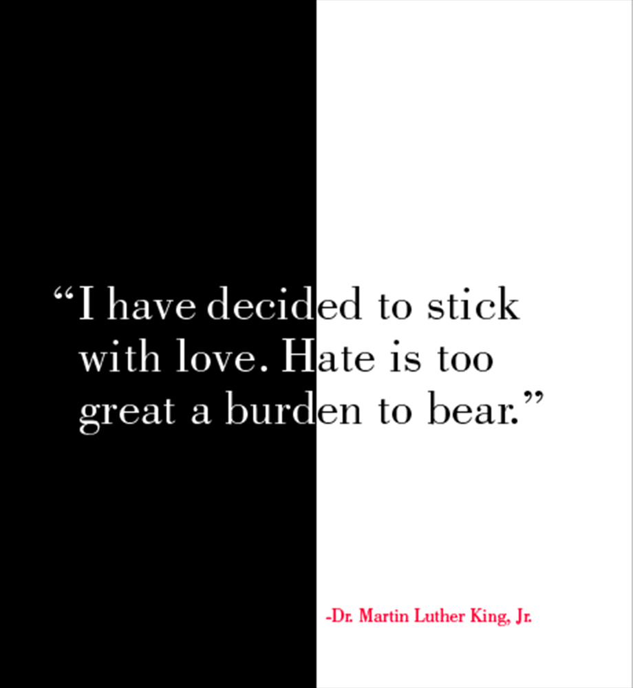 "I have decided to stick with love. Hate is too great a burden to bear." - Dr. Martin Luther King, Jr.