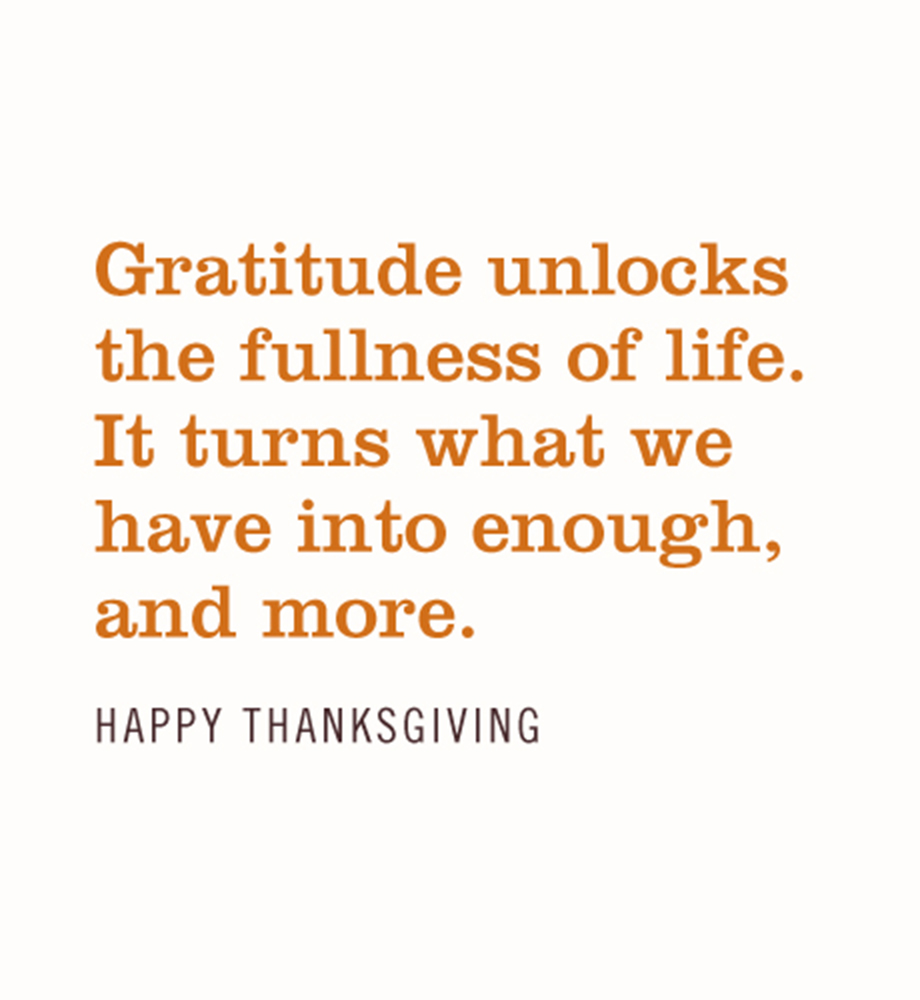 Gratitude unlocks the fullness of life. It turns what we have into enough and more. Happy Thanksgiving.