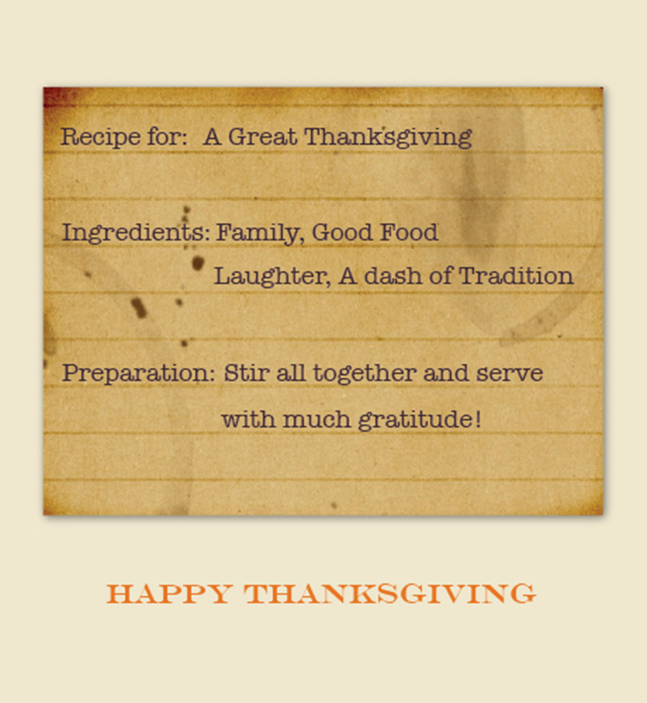Recipe for a great Thanksgiving. Ingredients: family, good food, laughter, a dash of tradition. Preparation: stir all together and serve with much gratitude. Happy Thanksgiving.